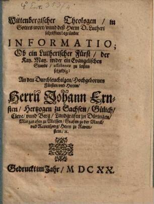 Wittenbergischer Theologen in Gottes wort unnd deß Herrn D. Lutheri schrifften begründte Informatio; Ob ein Lutherischer Fürst der Kay. May. wider ein Evangelischen Standt assistentz zu leisten schuldig : An den Durchleuchtigen Hochgebornen Fürsten und Herren, Herrn Johann Ernsten Hertzogen zu Sachsen, Gülich, Cleve unnd Berg, Landgrafen zu Düringen, Marggrafen zu Meissen, Grafen zu der Marck und Ravensperg, Herrn zu Ravenstein &c.