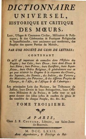 Dictionnaire Universel, Historique Et Critique Des Moeurs, Loix, Usages & Coutumes Civiles, Militaires & Politiques & des Cérémonies & Pratiques Religieuses & Superstitieuses, tant anciennes que modernes, des Peuples des quatre Parties du Monde : Contenant Ce qu'il est important de connaître dans l'Histoire des Peuples, leur Culte, leur Dieux, leurs demi-Dieux et leurs Héros, leurs Prêtres, leurs Sacrifices, leurs Superstitions, leurs Ordres Religieux et généralement tout ce qui peut éclaircir les Dogmes et la croyance des Chinois, des Japonois, des Siamois ... ; Les principales Loix des Nations, les Tribunaux de Justice, leurs Droits & leurs Prérogatives, leurs Officiers Militaires & de Police & enfin tout ce qui peut donner des idées justes & exactes du génie & du caractère de chaque Peuple &c. &c. &c., 3