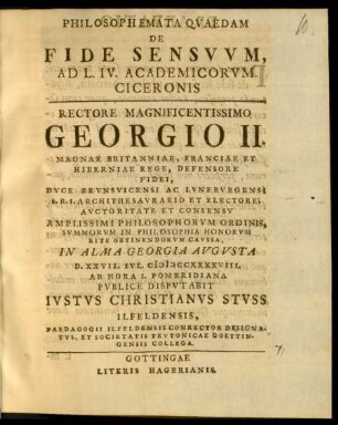 Philosophemata Qvaedam De Fide Sensvvm, Ad L. IV. Academicorvm Ciceronis : Rectore ... Georgio II. Magnae Britanniae, Franciae Et Hiberniae Rege ... Riteb Obtinendorvm Cavssa, In Alma Georgia Avgvsta D. XXVII. Ivl. MDCCXXXXVIII. ... Pvblice Dispvtabit Ivstvs Christianvs Stvss Ilfeldensis, Pardagogii Ilfeldensis Conrector Designatvs, Et Societatis Tevtonicae Goettingensis Collega