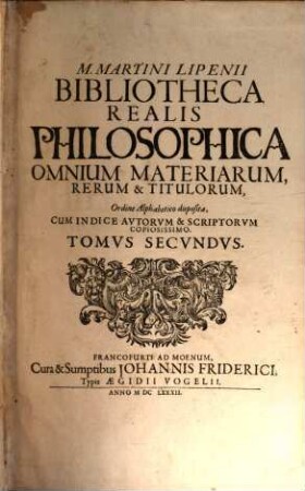 M. Martini Lipenii Bibliotheca Realis Philosophica Omnium Materiarum, Rerum, & Titulorum, In Vniverso Totivs Philosophiae Ambitu Occurrentium : Ordine Alphabetico sic disposita, ut primo statim aspectu Titvli, Et sub Titulis Autores ordinata velut acie dispositi. In Oculos Pariter Et Animos Legentium Incurrant ; In duos Tomos divisa ... ; Accedit Index Avtorvm Et Scriptorvm Copiosissimus