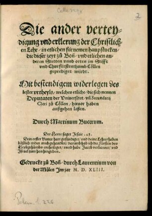 Die ander vertey=||digung vnd erklerung der Christlich=||en Lehr/ in etlichen fürnemen haupstucken/|| die dieser zeyt zů Boñ/ vnd etlichen an=||deren Stetten vnnd orten im Stifft || ... Cöllen || geprediget würdt.|| Mit bestendigem widerlegen des || lester vrtheyls/ welches etliche/ die sich nennen || Deputaten der Vniuersitet ... || zů Cöllen/ hieuor haben || außgehen laßen.|| Durch Martinum Bucerum.|| ... ||