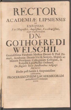 Rector Academiae Lipsiensis Ad Exequias Viri Magnifici, Amplissimi, Excellentissimi, atque Experientissimi, Dn. Gothofredi Welschii, Gratiosissimae Facultatis Medicae Decani & Prof. Primarii, Academiae Decem-Viri & Senioris, Maioris ac Minoris Principum Collegiorum Collegiati, & Reipubl. Lips. Physici Ordinarii ... Hodie post horam I. frequentissime celebrandas, Procerum Civiumq[ue] Academicorum prolixissimum Comitatum exorat