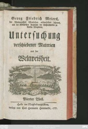 Theil 4: Georg Friedrich Meiers, der Weltweisheit öffentlichen ordentlichen Lehrers und der Königlichen Academie der Wissenschaften zu Berlin Mitgliedes, Untersuchung verschiedener Materien aus der Weltweisheit