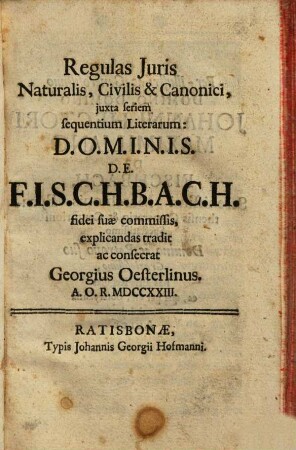 Regulas Juris Naturalis, Civilis & Canonici, juxta seriem sequentium Literarum: D.O.M.I.N.I.S. D.E. F.I.S.C.H.B.A.C.H. fidei suae commissis, explicandas tradit ac consecrat Georgius Oesterlinus