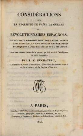 Considérations sur la nécessité de faire la guerre aux révolutionnaires espagnols et moyens à employer pour faire cette guerre avec avantages, le tout emrisagé sous le rapport politique et d'après les règles de la stratégie : Avec une carte du théâtre de la guerre, qui doit servir à l'intelligence de cette campagne
