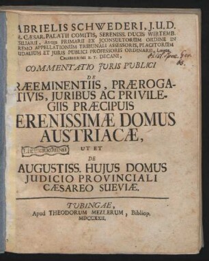 Gabrielis Schwederi, J.U.D. ... Commentatio Juris Publici De Præeminentiis, Prærogativis, Juribus Ac Privilegiis Præcipuis Serenissimæ Domus Austriacæ, Ut Et De Augustiss. Hujus Domus Judicio Provinciali Cæsareo Sueviæ