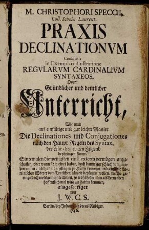 M. Christophori Speccii, Coll. Scholae Laurent. Praxis Declinationvm, Consistens in Exemplari illustratione Regvlarvm Cardinalivm Syntaxeos Oder: Gründlicher und deutlicher Unterricht, Wie man auf eine einfältige und gar leichte Manier, Die Declinationes und Conjugationes nach den Haupt-Regeln des Syntax, der Lehr-begierigen Jugend beybringen könne ...