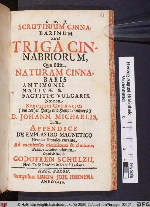 Scrutinium Cinnabarinum Seu Triga Cinnabriorum : Quae sistit Naturam Cinnabaris Antimonii Nativae & Factitiae Vulgaris. Nec non Specifici Cephalici (des rothen Hertz- und Haupt-Pulvers) D. Johann. Michaelis ; Cum Appendice De Emplastro Magnetico ...