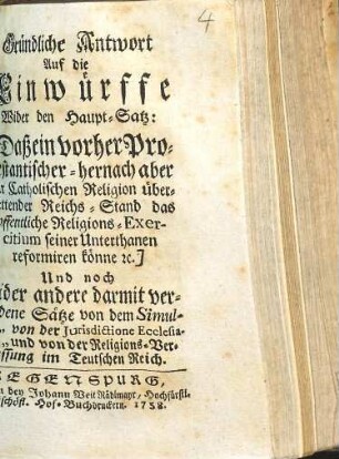Gründliche Antwort Auf die Einwürffe Wider den Haupt-Satz: Daß ein vorher Protestantischer - hernach aber zur Catholischen Religion übertrettender Reichs-Stand das offentliche Religions-Exercitium seiner Unterthanen reformiren könne ec. : Und noch Wider andere darmit verbundene Sätze von dem Simultaneo "von der Jurisdictione Ecclesiastica" und von der Religions-Verfassung im Teutschen Reich