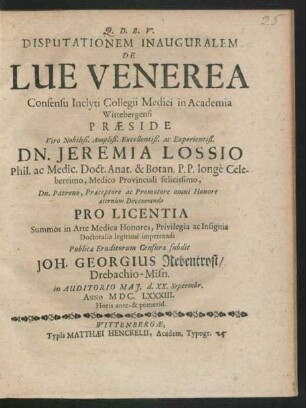 Disputationem Inauguralem De Lue Venerea Consensu Inclyti Collegii Medici in Academia Wittebergensi Praeside ... Dn. Jeremia Lossio Phil. ac Medic. Doct. ... Pro Licentia Summos in Arte Medica Honores ... Publicae Eruditorum Censurae subdit Joh. Georgius Rebentrost/ Drebachio-Misn. in Auditorio Mai. d. XX. Septembr. Anno MDC.LXXXIII. Horis ante- & pomerid.