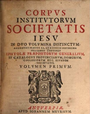 Corpvs Institvtorvm Societatis Iesv : In Dvo Volvmina Distinctvm ; Accedvnt Praeter Ea, Qvae Editio Novissima Pragensis Continet Epistolae Praepositorvm Generalivm, Et Catalogvs Provinciarvm, Domorvm, Collegiorvm Etc. Eivsdem Societatis, 1