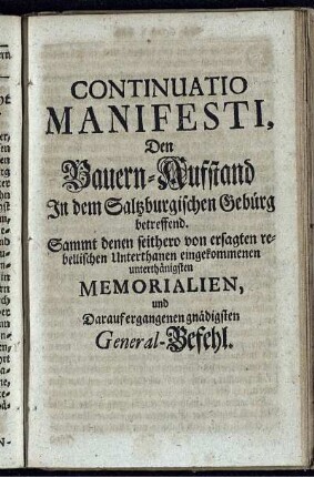 Continuatio Manifesti Den Bauern-Aufstand In dem Saltzburgischen Gebürg betreffend. Sammt denen seithero von ersagten rebellischen Unterthanen eingekommenen unterthänigsten Memorialien, und Darauf ergangenen gnädigsten General-Befehl
