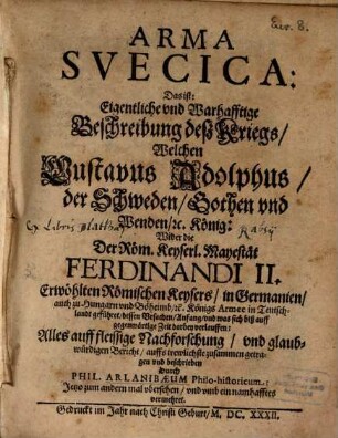 Arma Svecica : Das ist: Eigentliche vnd Warhafftige Beschreibung deß Kriegs, Welchen Gustavus Adolphus, der Schweden ... König: Wider ... Ferdinandi II. Erwöhlten Römischen Keysers ... Armee in Teutschlandt geführet ...