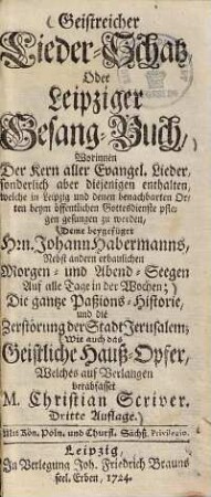 Geistreicher Lieder-Schatz oder Leipziger Gesang-Buch ... : deme beygefüget Hrn. Johann Habermanns, nebst andern erbaulichen Morgen- und Abend-Seegen auf alle Tage in der Wochen ... wie auch das Geistliche Hauß-Opfer, welches auf Verlangen verabfasset M. Christian Scriwer