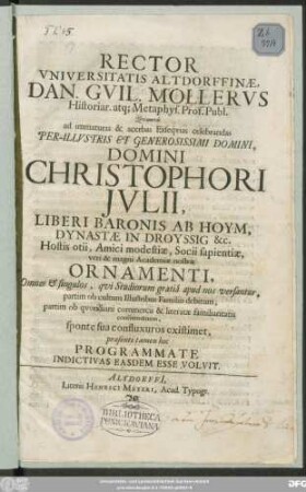 Rector Universitatis Altdorffinae , Dan. Guil. Mollerus Historiar. atq[ue] Metaphys. Prof. Publ. Quamvis ad immaturas & acerbas Exsequias celebrandas ... Domini Christophori Julii, Liberi Baronis Ab Hoym, Dynastae In Droyssig &c. Hostis otii, Amici modestiae, Socii sapientiae, veri & magni Academiae nostrae Ornamenti ... hoc Programmate Indictivas Easdem Esse Voluit : [P.P. Altdorfi[i] Noricorum d. 15. Mart. A. O. R. MDCLXXX.]