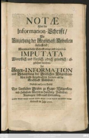 Notae Uber die Information-Schrifft/ Die Einziehung der Grafschafft Hohnstein betreffend : Worinnen dieser Schrifft irrige und iniuriosa Imputata Glimpfflich und kürtzlich/ jedoch gründlich/ abgelehnet werden/ Zur Gegen-Information und Behauptung der Gräflichen Witgensteinischen wohl-hergebrachten Iurium an die Grafschafft Hohnstein ; Gestellet auf special Befehl Der sämtlichen Grafen zu Sayn-Witgenstein und Hohnstein/ Herren zu Homburg/ Vallendar/ Neumagen/ Lohra und Clettenberg