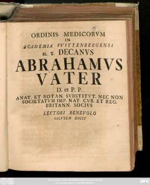Ordinis Medicorvm In Academia Wittenbergensi H. T. Decanvs Abrahamvs Vater D. et P. P. Anat. Et Botan. Svbstitvt. Nec Non Societatvm Imp. Nat. Cvr. Et Reg. Britann. Socivs Lectori Benevolo Salvtem Dicit