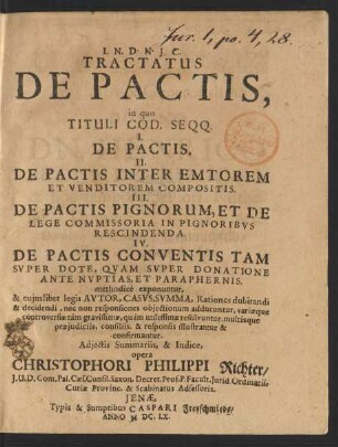 Tractatus De Pactis : in quo Tituli Cod. Seqq. I. De Pactis. II. De Pactis Inter Emtorem Et Venditorem Compositis. III. De Pactis Pignorum, Et De Lege Commissoria In Pignoribus Rescindenda. IV. De Pactis Conventis Tam Super Dote, Quam Super Donatione Ante Nuptias, Et Paraphernis. methodice exponuntur, & cuiuslibet legis Autor, Casus, Summa, Rationcs dubitandi & decidendi, nec non responsiones obiectionum adducuntur, variaeque controversiae tam gravissimae, quam utilissimae resolvuntur, multisque praeiudiciis, consiliis, & responsis illustrantur & confirmantur. Adiectis Summariis, & Indice