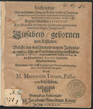 Leichpredigt: Von der frommen Jüngerin Tabea/ welche zu Joppen gestorben/ und von Petro wieder aufferwecket worden/ aus den Apostolischen Geschichten am 9. : Bey der Adelichen Sepultur Der ... Jungfrawen Elisabeth/ gebornen von Kißleben/ Welche am verschienem newen Jahrstage ... zu Quedlinburg selig entschlaffen/ und den 15. Ianuarii, dieses lauffenden Jahrs 1624. in der Pfarrkirchen S. Benedicti darselbsten beygesetzet worden. Gehalten/ und ... dem Druck ubergeben