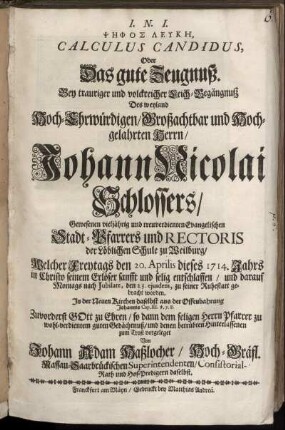 Psēphos Leykē, Calculus Candidus, Oder Das gute Zeugnuß : Bey trauriger und volckreicher Leich-Begängnuß Des weyland Hoch-Ehrwürdigen, Großachtbar und Hochgelahrten Herrn, Johann Nicolai Schlossers, Gewesenen vieljährig und treuverdienten Evangelischen Stadt-Pfarrers und Rectoris der Löblichen Schule zu Weilburg ; Welcher ... den 20. Aprilis dieses 1714. Jahrs ... entschlaffen, und darauf ... den 23. ejusdem, zu seiner Ruhestatt gebracht worden. In der Neuen Kirchen daselbst aus der Offenbahrung Johannis Cap. III. v. 7. 8. Zuvorderst Gott zu Ehren, so dann dem seligen Herrn Pfarrer zu wohl-verdientem guten Gedächtnuß, und denen betrübten Hinterlassenen zum Trost vorgeleget