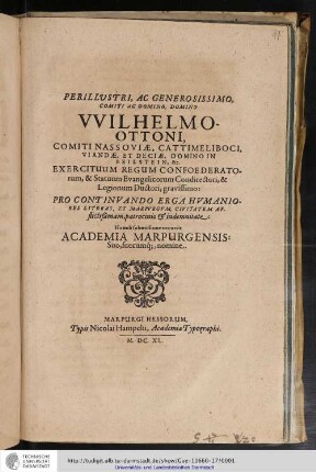 Perillustri, Ac Generosissimo, Comiti Ac Domino, Domino Wilhelmo-Ottoni, Comiti Nassoviæ, Cattimeliboci, Viandæ ... &c. Exercituum Regum Confoederatorum, & Statuum Evangelicorum Condirectori, & Legionum Ductori, gravissimo : Pro Continuando Erga Humaniores Literas, Et Marpurgum, Civitatem Afflictißimam, patrocinio & indemnitate / Humili submissione occurrit Academia Marpurgensis: Suo, suorumq[ue], nomine