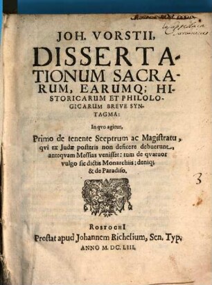 Dissertationum sacrarum, earumque historicarum et philologicarum breve syntagma : in quo agitur, primo de tenente sceptrum ac magistratu, qui ex Iudae posteris non deficere debuerunt, antequam Messias venisset, tum de 4 vulgo sic dictis monarchiis, denique de paradiso