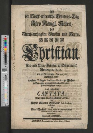 Als der Höchst-erfreuliche Gebuhrts-Tag Ihro Königl. Hoheit, ... Christian, Erb- und Cron-Printzen zu Dännemarck, Norwegen, [et]c. [et]c. am 30 Novembr. Anno 1726. abermahlen einfiel, von dem Collegio Poëtico-Musico zu Itzehoe, ... feyerlich begangen wurde; ward nachgesetzte Cantata, welche zween Membra gedachten Collegii, als Justus Valentin Stemann/ Juris Practicus, verfertiget, und Paul Bruhns/ Organ. an der St. Laurentien-Kirche, und Vice-Director Musices daselbst, componiret, musicalisch aufgeführet