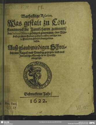 Warhafftige Relation, Was gestalt zu Constantinopel die Janitscharen gemeutet, den Sultan Osman gefangen genommen/ den Mustafa zu einem Sultan auffgeworffen, welcher den 2. Iunii den Osman stranguliren lassen : Auß glaubwirdigen Schreiben von Ragusi und Venedig gezogen, und aus Italianischer Sprache in die Teutsche ubergesetzt