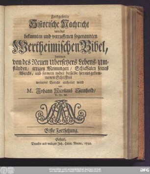 Fortgesetzte Historische Nachricht von der bekannten und verruffenen sogenannten Wertheimischen Bibel, darinnen von des Neuen Ubersetzers Lebens-Umständen, irrigen Meinungen, Schicksalen seines Wercks, und fernern wider dasselbe heraus gekommenen Schrifften weiterer Bericht ertheilet wird von M. Johann Nicolaus Sinnhold, V.D.M. Erste Fortsetzung.