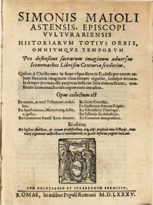 Simonis Maioli Asensis. Episcopi Vvltvrariensis Historiarvm Totivs Orbis, Omnivmque Temporvm Pro defensione sacrarum imaginum aduersus Iconomachos Libri seu Centuriæ sexdecim. Quibus 'a Christo nato in hunc vsque diem in Ecclesia per totum orbem sacrarum imaginum vsum semper viguisse, indeq́ue miracula semper promanasse perpetua historiæ serie demonstratur, confutatis Iconomachorum argumentis omnibus ...