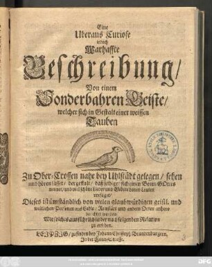 Eine Uberaus Curiose jedoch Warhaffte Beschreibung/ Von einem Sonderbahren Geiste/ welcher sich in Gestalt einer weissen Tauben Zu Ober-Crossen nahe bey Uhlstädt gelegen/ sehen und hören lässet ... : Dieses ist ... von vielen ... Personen aus Cahla/ Reinstädt und andern Orten anhero berichtet worden/ Wie solches ... in der nachfolgenden Relation zu ersehen