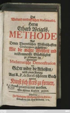 Des Weiland vortrefflichen Mathematici, Herrn Erhard Weigels, Methode Aus Denen Theoretischen Wissenschafften Cavalierement zu studiren, Wie die wahre Weisheit und vollkommenste Glückseligkeit zu erlangen sey : Deren eine Mathematische Demonstration von Gott wider die Atheisten, nebst einem Auszug Aus R. P. de Sarasa schönem Buch von der Kunst sich stets zu freuen, præmittiret worden ; Mit schönen Kupfern gezieret