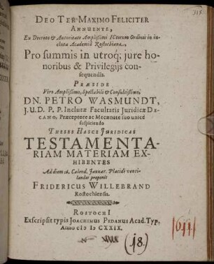 ... Ex Decreto & Autoritate Amplißimi ICtorum Ordinis in incluta Academia Rostochiana, Pro summis in utriq[ue] iure honoribus & Privilegiis consequendis Praeside ... Dn. Petro Wasmundt, I. U. D. P. P. Inclutae Facultatis Iuridicae Decano, Praeceptore ac Mecaenate suo unice suscipiendo Theses Hasce Iuridicas Testamentariam Materiam Exhibentes Ad diem 16. Calend. Ianuar. Placide ventilandas proponit Fridericus Willebrand Rostochiensis