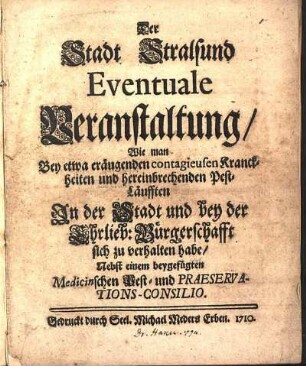 Der Stadt Stralsund eventuale Veranstaltung, wie man bey etwa eräugenden contagieusen Kranckheiten und hereinbrechenden Pest-Läufften in der Stadt und bey der ehrlieb. Bürgerschafft sich zu verhalten habe : Nebst einem beygefügten Medicinschen Pest- und Praeservations-Consilio