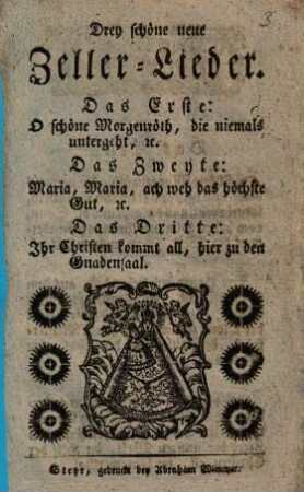 Drey schöne neue Zeller-Lieder : Das Erste: O schöne Morgenröth, die niemals untergeht, etc. ; Das Zweyte: Maria, Maria, ach weh das höchste Gut, etc. ; Das Dritte: Ihr Christen kommt all, hier zu den Gnadensaal