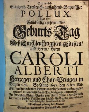 Glorreich-Glantzend-Trostreich-auffgehend-Bayrischer Pollux : Das ist: Glückseelig-erfreulicher Geburts-Tag Deß Durchleuchtigisten Fürsten und Herrn, Herrn Caroli Alberti, Hertzogen und Chur-Printzen in Bayren etc. etc. ; So Anno 1697 den 6ten August dem frolockenden Bayrland hellscheinend auffgangen, ... ; zur höchst-schuldigister Gratulation in unterthänigster Demission dediciert