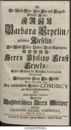 Als Die Wohl-Edle, Viel Ehr- und Tugend-Belobte Frau, Frau Barbara Erpelin, gebohrne Kieselin, des Wohl-Edlen ... Herrn Philipp Ernst Erpels, Ersten Aeltesten des Teutschen Reformirten Presbyterii Liebgewesene Frau Ehe-Liebste Um 17. Novembr. 1719. Bey ansehnlichen Leichen-Conduct Zur Erden bestattet wurde, Wolte Seine schuldige Condolenz Segen den Hochbetrübten Herrn Wittwer abstatten Georgius Daniel Coschwitz, Med. D. P. P. O.