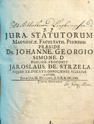 Iura. Statutorum Magnificae. Facultatis. Permissu Praeside Dn. Johanne. Georgio Simone. D Publice. Proponit Iaroslaus. De. Strzela Eques. Ex. Ducatu. Oppoliensi. Silesius Autor Ienae. Die. III. Novembr. A.O.R. M.DC.LXX
