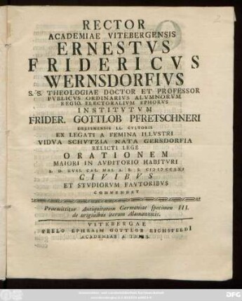 Specimen 3 = [2],2: Rector Academiae Vitebergensis Ernestvs Fridericvs Wernsdorfivs S. S. Theologiae Doctor Et Professor Pvblicvs Ordinarivs ... Institvtvm Frider. Gottlob Pfretschneri Dresdensis LL. Cvltoris Ex Legati A Femina Illvstri Vidva Schvtzia Nata Gersdorfia Relicti Lege Orationem Maiori In Avditorio Habitvri A. D. XVII. Cal. Mai A. R. S. MDCCLXI Civibvs Et Stvdiorvm Favtoribvs Commendat : Praemittitur Antiquitatum Germaniae specimen III. de originibus iterum Alamannicis