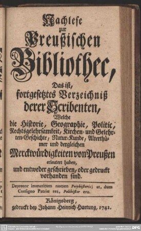 Nachlese zur Preußischen Bibliothec, Das ist, fortgesetztes Verzeichniß derer Scribenten, Welche die Historie, Geographie, Politic, Rechtsgelehrsamkeit, Kirchen- und Gelehrten-Geschichte, Natur-Kunde, Alterthümer und dergleichen Merckwürdigkeiten von Preußen erleutert haben, und entweder geschrieben, oder gedruckt vorhanden sind