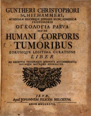 Gunteri Christophori Schelhammeri, Academiæ Hucusque Jenensis Nunc Cimbricæ Professoris Onkologia Parva Seu De Humani Corporis Tumoribus Eorumque Legitima Curatione Liber Ad Recentia Verioraque Dogmata Accomodatus Novaque Methodo Adornatus