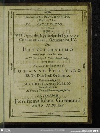 XI. Disputatio synodologikē eaque VIII. Specialis & posterior de Synodo Chalcedonensi, Oecumenica IV. De Eutychianismo tum Veteri: tum Recenti, In Electorali ad Albim Academia, Autore ac Praeside Johanne Förstero ... M. Christiano Sigelio ... 1613