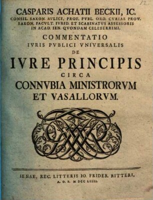 Casparis Achatii Beckii, IC. Consil. Saxon. Avlici, Prof. Pvbl. Ord. Cvriae Prov. Saxon. Facvlt. Ivrid. Et Scabinatvs Assessoris On Acad. Ien. Qvondam Celeberrimi, Commentatio Ivris Pvblici Vniversalis De Ivre Principis Circa Connvbia Ministrorvm Et Vasallorvm