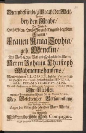 Die unbeständige Pracht der Welt/ Wolte/ bey den Grabe/ Der ... Frauen Anna Sophia/ geb. Menckin/ Des ... Herrn Johann Christoph Wichmannshausens ... Ehe-Liebsten Als man Dero erblaßten Cörper den 18. Martii An. 1714. ... Demselben anvertrauete/ ... vorstellen