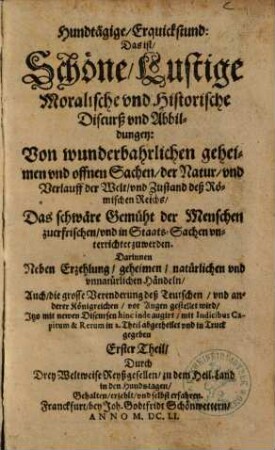 Hundtägige, Erquickstund: Das ist, Schöne, Lustige Moralische vnd Historische Discurß vnd Abbildungen: Von wunderbahrlichen geheimen vnd offnen Sachen, der Natur, vnd Verlauff der Welt, vnd Zustand deß Römischen Reichs ... : Darinnen Neben Erzehlung, geheimen, natürlichen vnd vnnatürlichen Händeln, Auch, die grosse Verenderung des Teutschen, vnd anderer Königreichen, vor Augen gestellet wird. 1