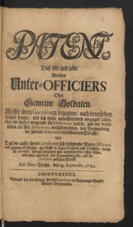 Patent, Daß alle und jede, Welchen Unter-Officiers Oder Gemeine Soldaten, Ausser ihren Garnisonen begegnen/ nach dererselben Pässen fragen, und sich solche unnachbleiblich vorzeigen lassen, oder die solches weigernde für Deserteurs halten, und mit denenselben als Mit-Deserteurs verfahren sollen, bey Vermeydung der hierinn determinirten schweren Straffe ... Sub Dato Berlin, den 15. Septembr. 1730
