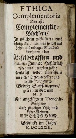 Ethica Complementoria Das ist: Complementir-Büchlein/ In welchem enthalten/ eine richtige Art/ wie man so wol mit hohen als nidrigen Standes-Personen: bey Gesellschafften und Frauen-Zimmer Hofzierlich reden und umgehen solle