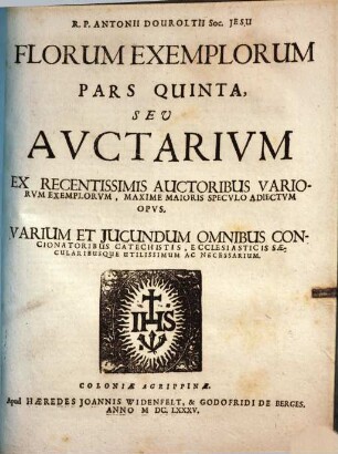 Flores Exemplorum Sive Catechismus Historialis : Opus Summa Fide, Diligentia Et Multorum Annorum Studio, Ex Quingentis Quinquaginta Amplius probae notae Scriptoribus, tum sacris, tum profanis collectum ..., 5. Pars quinta, seu auctarium ex recentissimis auctoribus variorum exemplorum, maxime maioris speculo adiectum opus ...