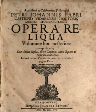 Acutissimi ac Celeberrimi Philosophi Petri Johannis Fabri Castrino Vidarensis Doctoris Medici Monspeliensis Operum Voluminibus duobus exhibitorum Volumen ..., 2. Acutissimi ac Celeberrimi Philosophi Petri Johannis Fabri ... Opera Reliqua Volumine hoc posteriore comprehensa : Cum Indice duplici, altero Capitum, altero Rerum ac Verborum locupletißimo. Libros in hoc Volumine contentos exhibet pagina Tertia