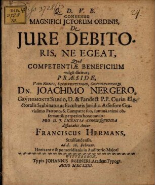 Consensu Magnifici ICtorum Ordinis, De Iure Debitoris, Ne Egeat, Quod Competentiae Beneficium vulgo dicitur; Praeside ... Dn. Joachimo Nergero ... Pro U.I. Licentia Consequenda disputabit Autor Franciscus Hermans, Stralsundensis. ad d. 26. Februar. Horis ante & pomeridianis in Auditorio Maiori